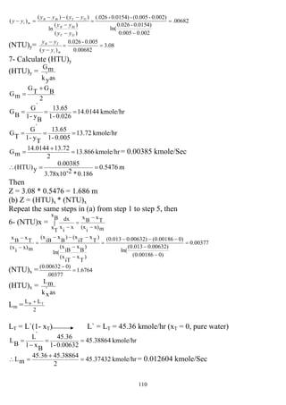 110
00682.
002.0005.0
0.0154)-0.026
ln(
0.002)-(0.005-0.0154)-(.026
)(
)(
ln
)()(
)( =
−
=
−
−
−−−
=−
TiT
BiB
TiTBiB
mi
yy
yy
yyyy
yy
(NTU)y= 08.3
00682.0
0.005-0.026
)(
==
−
−
mi
TB
yy
yy
7- Calculate (HTU)y
(HTU)y =
as`
yk
mG
2
B
G
T
G
mG
+
=
kmole/hr14.0144
0.026-1
13.65
B
y-1
`G
B
G ===
kmole/hr13.866
2
13.7214.0144
mG =
+
= = 0.00385 kmole/Sec
m0.5476
0.186*2-3.78x10
0.00385
y(HTU) ==∴
Then
Z = 3.08 * 0.5476 = 1.686 m
(b) Z = (HTU)x * (NTU)x
Repeat the same steps in (a) from step 1 to step 5, then
6- (NTU)x = ∫
−
−
=
−
B
x
Tx mx)
i
(x
TxBx
x
i
x
dx
00377.0
)000186.0(
)00632.0013.0(
ln(
)000186.0()00632.0013.0(
)
T
x
iT
(x
)
B
x
iB
(x
ln(
)
T
x
iT
(x)
B
x
iB
(x
mx)
i
(x
TxBx
=
−
−
−−−
=
−
−
−−−
=
−
−
(NTU)x = 6764.1
00377.
)000632.0(
=
−
(HTU)x =
as`
xk
mL
Lm =
2
LL TB +
LT = L`(1- xT) L` = LT = 45.36 kmole/hr (xT = 0, pure water)
kmole/hr45.38864
0.00632-1
45.36
B
x1
`L
B
L ==
−
=
kmole/hr45.37432
2
45.3886445.36
mL =
+
=∴ = 0.012604 kmole/Sec
kmole/hr13.72
0.005-1
13.65
T
y-1
`G
T
G ===
 