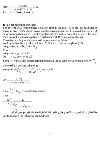 111
(HTU)x = m1.1
0.186*26.16x10
0.012604
=
−
Z = 1.1 * 1.6764 = 1.844 m
B- for concentrated mixtures
For absorption of concentrated solutions (that is the mole % of the gas feed and/or
liquid exceed 10%), which means that the operating line will be curved, therefore will
be called operating curve, also the equilibrium data will be presented as curve, because
the film coefficient of mass transfer will vary with flow and concentration.
Therefore, the height of column will be calculated as follow:
As done before for the dilute solution, M.B. for the interval height of (dZ):
d(Gy) = (d(Lx) = NA * A = A
N
Then
d(Gy) = ky a (y - yi) s dZ
Or = koy a (y – y*
) s dZ
Since (G) varies with concentration throughout the column, so we substitute G by
y1
G`
−
where (G`) is constant, therefore
)sdZ
i
ya(yyk
2y)(1
dy
*`G)
y1
dy
d(*`Gd(Gy) −=
−
=
−
=
)(2)1(*
*`
iyyyayks
dyG
dZ
−−
=
im
`
y
y
y
ak
ak =Θ ( systemedconcentrat1
im
y ≠ )
Then
∫
−−
=
B
y
)(2)1(
`
y
k
dy
s
`G
Z
T
y
i
yyy
im
y
a
‫اﻟ‬ ‫هﻨﺎ‬‫ﻤ‬‫ﻘﺪار‬aky‫اﻟﻤﻘﺪار‬ ‫او‬ak`
y‫ﺑﺎﻧﻪ‬ ‫ﺳﺎﺑﻘﺎ‬ ‫ذآﺮﻧﺎ‬ ‫آﻤﺎ‬ ‫ﻻﻧﻪ‬ ‫اﻟﺘﻜﺎﻣﻞ‬ ‫ﺧﺎرج‬ ‫ﻳﺨﺮج‬ ‫ﻻ‬‫ﻳ‬‫اﻟﺘﺮآﻴﺰ‬ ‫ﺗﻐﻴﻴﺮ‬ ‫ﻣﻊ‬ ‫ﺘﻐﻴﺮ‬
As done above the following can be driven:
 