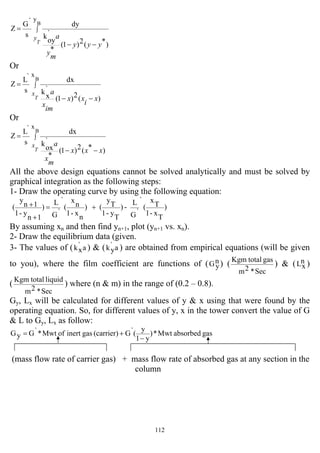 112
∫
−−
=
B
y
)*(2)1(
*
`
oy
k
dy
s
`G
Z
T
y
yyy
m
y
a
Or
∫
−−
=
B
x
)(2)1(
`
x
k
dx
s
`L
Z
T
x
x
i
xx
im
x
a
Or
∫
−−
=
B
x
)*(2)1(
*
`
ox
k
dx
s
`L
Z
T
x
xxx
m
x
a
All the above design equations cannot be solved analytically and must be solved by
graphical integration as the following steps:
1- Draw the operating curve by using the following equation:
)
T
x-1
T
x
(
`
`G
L
-)
T
y-1
T
y
()
n
x-1
n
x
(
`
`G
L
)
1n
y-1
1n
y
( +=
+
+
By assuming xn and then find yn+1, plot (yn+1 vs. xn).
2- Draw the equilibrium data (given.
3- The values of ( a`
xk ) & ( a`
yk ) are obtained from empirical equations (will be given
to you), where the film coefficient are functions of ( n
yG ) (
Sec*2m
gastotalKgm
) & ( n
xL )
(
Sec*2m
liquidtotalKgm
) where (n & m) in the range of (0.2 – 0.8).
Gy, Lx will be calculated for different values of y & x using that were found by the
operating equation. So, for different values of y, x in the tower convert the value of G
& L to Gy, Lx as follow:
gasabsorbedMwt*)
y1
y
(`G(carrier)gasinertofMwt*`GyG
−
+=
(mass flow rate of carrier gas) + mass flow rate of absorbed gas at any section in the
column
 