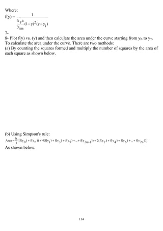 114
Where:
f(y) =
)
i
y(y2y)(1
im
y
a`
yk
1
−−
7-
8- Plot f(y) vs. (y) and then calculate the area under the curve starting from yB to yT.
To calculate the area under the curve. There are two methods:
(a) By counting the squares formed and multiply the number of squares by the area of
each square as shown below.
(b) Using Simpson's rule:
]))2nf(y..)6f(y)4f(y)22(f(y))12nf(y..)5f(y)3f(y)14(f(y))nf(y)0[(f(y
3
h
Area ++++++++++++=
As shown below.
 