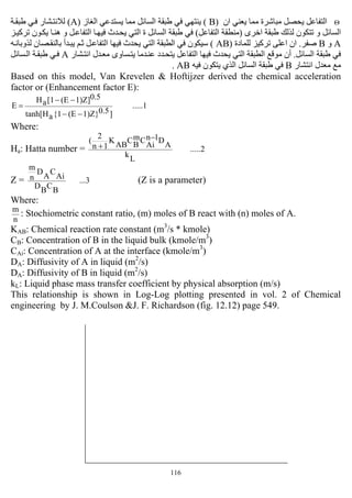 116
Θ‫ان‬ ‫ﻳﻌﻨﻲ‬ ‫ﻣﻤﺎ‬ ‫ﻣﺒﺎﺷﺮة‬ ‫ﻳﺤﺼﻞ‬ ‫اﻟﺘﻔﺎﻋﻞ‬)B(‫اﻟﻐﺎز‬ ‫ﻳﺴﺘﺪﻋﻲ‬ ‫ﻣﻤﺎ‬ ‫اﻟﺴﺎﺋﻞ‬ ‫ﻃﺒﻘﺔ‬ ‫ﻓﻲ‬ ‫ﻳﻨﺘﻬﻲ‬)A(‫ﺔ‬‫ﻃﺒﻘ‬ ‫ﻲ‬‫ﻓ‬ ‫ﺸﺎر‬‫ﻟﻼﻧﺘ‬
‫اﺧﺮى‬ ‫ﻃﺒﻘﺔ‬ ‫ﻟﺬﻟﻚ‬ ‫ﺗﺘﻜﻮن‬ ‫و‬ ‫اﻟﺴﺎﺋﻞ‬)‫اﻟﺘﻔﺎﻋﻞ‬ ‫ﻣﻨﻄﻘﺔ‬(‫ﺰ‬‫ﺗﺮآﻴ‬ ‫ﻮن‬‫ﻳﻜ‬ ‫ﺎ‬‫هﻨ‬ ‫و‬ ‫ﻞ‬‫اﻟﺘﻔﺎﻋ‬ ‫ﺎ‬‫ﻓﻴﻬ‬ ‫ﺪث‬‫ﻳﺤ‬ ‫اﻟﺘﻲ‬ ‫ة‬ ‫اﻟﺴﺎﺋﻞ‬ ‫ﻃﺒﻘﺔ‬ ‫ﻓﻲ‬
A‫و‬B‫ﺻﻔﺮ‬.‫ﻟﻠﻤﺎدة‬ ‫ﺗﺮآﻴﺰ‬ ‫اﻋﻠﻰ‬ ‫ان‬)AB(‫اﻟ‬ ‫اﻟﻄﺒﻘﺔ‬ ‫ﻓﻲ‬ ‫ﺳﻴﻜﻮن‬‫ﻪ‬‫ﻟﺬوﺑﺎﻧ‬ ‫ﺼﺎن‬‫ﺑﺎﻟﻨﻘ‬ ‫ﺪأ‬‫ﻳﺒ‬ ‫ﻢ‬‫ﺛ‬ ‫ﻞ‬‫اﻟﺘﻔﺎﻋ‬ ‫ﻓﻴﻬﺎ‬ ‫ﻳﺤﺪث‬ ‫ﺘﻲ‬
‫اﻟﺴﺎﺋﻞ‬ ‫ﻃﺒﻘﺔ‬ ‫ﻓﻲ‬.‫ﺸﺎر‬‫اﻧﺘ‬ ‫ﺪل‬‫ﻣﻌ‬ ‫ﺴﺎوى‬‫ﻳﺘ‬ ‫ﺪﻣﺎ‬‫ﻋﻨ‬ ‫ﺪد‬‫ﻳﺘﺤ‬ ‫اﻟﺘﻔﺎﻋﻞ‬ ‫ﻓﻴﻬﺎ‬ ‫ﻳﺤﺪث‬ ‫اﻟﺘﻲ‬ ‫اﻟﻄﺒﻘﺔ‬ ‫ﻣﻮﻗﻊ‬ ‫أن‬A‫ﺴﺎﺋﻞ‬‫اﻟ‬ ‫ﺔ‬‫ﻃﺒﻘ‬ ‫ﻲ‬‫ﻓ‬
‫اﻧﺘﺸﺎر‬ ‫ﻣﻌﺪل‬ ‫ﻣﻊ‬B‫ﻓﻴﻪ‬ ‫ﻳﺘﻜﻮن‬ ‫اﻟﺬي‬ ‫اﻟﺴﺎﺋﻞ‬ ‫ﻃﺒﻘﺔ‬ ‫ﻓﻲ‬AB.
Based on this model, Van Krevelen & Hoftijzer derived the chemical acceleration
factor or (Enhancement factor E):
.....1
]0.51)Z}(E{1atanh[H
0.51)Z](E[1aH
E
−−
−−
=
Where:
Ha: Hatta number = .....2
L
k
A
D1n
Ai
Cm
B
C
AB
K
1n
2
( −
+
Z = ...3
B
C
B
D
Ai
C
A
D
n
m
(Z is a parameter)
Where:
n
m
: Stochiometric constant ratio, (m) moles of B react with (n) moles of A.
KAB: Chemical reaction rate constant (m3
/s * kmole)
CB: Concentration of B in the liquid bulk (kmole/m3
)
CAi: Concentration of A at the interface (kmole/m3
)
DA: Diffusivity of A in liquid (m2
/s)
DA: Diffusivity of B in liquid (m2
/s)
kL: Liquid phase mass transfer coefficient by physical absorption (m/s)
This relationship is shown in Log-Log plotting presented in vol. 2 of Chemical
engineering by J. M.Coulson &J. F. Richardson (fig. 12.12) page 549.
 