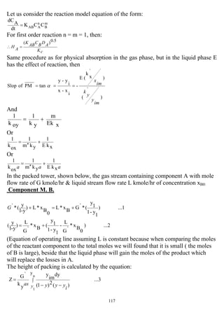 117
Let us consider the reaction model equation of the form:
m
B
n
AAB CCK
dt
A
dC
=
For first order reaction n = m = 1, then:
cK
ADBCABK
AH
5.0)(
=∴
Same procedure as for physical absorption in the gas phase, but in the liquid phase E
has the effect of reaction, then
)
`
(
)
`
x
k
(E
-
i
x-x
i
y-y
tanPMofSlop
im
y
y
k
im
x
=== α
And
xEk
m
yk
1
oyk
1
+=
Or
xkE
1
ykm
1
oxk
1
+
′′
=
Or
aaa xkE
1
ykm
1
oxk
1
+
′′
=
In the packed tower, shown below, the gas stream containing component A with mole
flow rate of G kmole/hr & liquid stream flow rate L kmole/hr of concentration xB0:
Component M. B.
...1)
1
y-1
1
y
(*`GBx*L
0
Bx*L)
y-1
y
(*` +=+G
...2)
0
B
x*
`G
L
-
1
y-1
1
y
(
B
x*
`G
L
)
y-1
y
( +=
(Equation of operating line assuming L is constant because when comparing the moles
of the reactant component to the total moles we will found that it is small ( the moles
of B is large), beside that the liquid phase will gain the moles of the product which
will replace the losses in A.
The height of packing is calculated by the equation:
...3
)(2)1(
dy
im
y
y
k
`G
Z
n
1
y
∫
−−
=
y i
yyyas
 