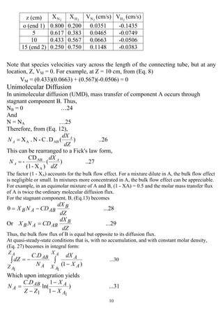10
Note that species velocities vary across the length of the connecting tube, but at any
location, Z, VM = 0. For example, at Z = 10 cm, from (Eq. 8)
VM = (0.433)(0.0663) + (0.567)(-0.0506) = 0
Unimolecular Diffusion
In unimolecular diffusion (UMD), mass transfer of component A occurs through
stagnant component B. Thus,
NB = 0 …24
And
N = NA …25
Therefore, from (Eq. 12),
..26)(D.C-N.X ABA
dZ
dX
N A
A =
This can be rearranged to a Fick's law form,
..27)(
)X-(1
CD
-
A
AB
dZ
dX
N A
A =
The factor (1 - XA) accounts for the bulk flow effect. For a mixture dilute in A, the bulk flow effect
is negligible or small. In mixtures more concentrated in A, the bulk flow effect can be appreciable.
For example, in an equimolar mixture of A and B, (1 - XA) = 0.5 and the molar mass transfer flux
of A is twice the ordinary molecular diffusion flux.
For the stagnant component, B, (Eq.13) becomes
...280
dZ
dX
CDNX B
ABAB −=
Or ...29
dZ
dX
CDNX B
ABAB =
Thus, the bulk flow flux of B is equal but opposite to its diffusion flux.
At quasi-steady-state conditions that is, with no accumulation, and with constant molar density,
(Eq. 27) becomes in integral form:
...30
)1(
.
11
∫∫
−
−=
A
A
A
A
X
X A
A
A
AB
Z
Z X
dX
N
DC
dZ
Which upon integration yields
...31)
1
1
ln(
.
11 A
AAB
A
X
X
ZZ
DC
N
−
−
−
=
z (cm) 2NX 2HX 2NV (cm/s) 2HV (cm/s)
o (end 1) 0.800 0.200 0.0351 -0.1435
5 0.617 0.383 0.0465 -0.0749
10 0.433 0.567 0.0663 -0.0506
15 (end 2) 0.250 0.750 0.1148 -0.0383
 