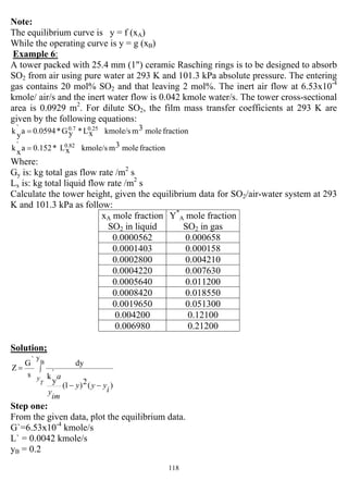 118
Note:
The equilibrium curve is y = f (xA)
While the operating curve is y = g (xB)
Example 6:
A tower packed with 25.4 mm (1") ceramic Rasching rings is to be designed to absorb
SO2 from air using pure water at 293 K and 101.3 kPa absolute pressure. The entering
gas contains 20 mol% SO2 and that leaving 2 mol%. The inert air flow at 6.53x10-4
kmole/ air/s and the inert water flow is 0.042 kmole water/s. The tower cross-sectional
area is 0.0929 m2
. For dilute SO2, the film mass transfer coefficients at 293 K are
given by the following equations:
fractionmole3mkmole/sxL*yG*0.0594a`
yk 0.250.7
=
fractionmole3mkmole/sxL*0.152a`
xk 0.82
=
Where:
Gy is: kg total gas flow rate /m2
s
Lx is: kg total liquid flow rate /m2
s
Calculate the tower height, given the equilibrium data for SO2/air-water system at 293
K and 101.3 kPa as follow:
xA mole fraction
SO2 in liquid
Y*
A mole fraction
SO2 in gas
0.0000562 0.000658
0.0001403 0.000158
0.0002800 0.004210
0.0004220 0.007630
0.0005640 0.011200
0.0008420 0.018550
0.0019650 0.051300
0.004200 0.12100
0.006980 0.21200
Solution;
∫
−−
=
B
y
)(2)1(
`
y
k
dy
s
`G
Z
T
y
i
yyy
im
y
a
Step one:
From the given data, plot the equilibrium data.
G`=6.53x10-4
kmole/s
L` = 0.0042 kmole/s
yB = 0.2
 