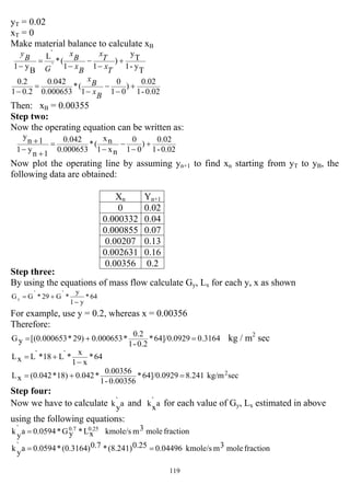119
yT = 0.02
xT = 0
Make material balance to calculate xB
Ty-1
T
y
)
11
(*
`
`L
By1
+
−
−
−
=
−
T
x
T
x
B
x
B
x
G
B
y
0.02-1
0.02
)
01
0
1
(*
000653.0
0.042
0.21
2.0
+
−
−
−
=
−
B
x
B
x
Then: xB = 0.00355
Step two:
Now the operating equation can be written as:
0.02-1
0.02
)
01
0
nx1
nx
(*
0.000653
0.042
1n
y1
1n
y
+
−
−
−
=
+
−
+
Now plot the operating line by assuming yn+1 to find xn starting from yT to yB, the
following data are obtained:
Step three:
By using the equations of mass flow calculate Gy, Lx for each y, x as shown
64*
y1
y
*`G29*`GGy
−
+=
For example, use y = 0.2, whereas x = 0.00356
Therefore:
0.316464]/0.0929*
0.2-1
0.2
*0.00065329)*(0.000653[yG =+= kg / m2
sec
64*
x1
x
*`L18*`LxL
−
+=
seckg/m8.24164]/0.0929*
0.00356-1
0.00356
*0.04218)*(0.042xL 2
=+=
Step four:
Now we have to calculate a`
yk and a`
xk for each value of Gy, Lx estimated in above
using the following equations:
fractionmole3mkmole/sxL*yG*0.0594a`
yk 0.250.7
=
fractionmole3mkmole/s0.044960.25(8.241)*0.7(0.3164)*0.0594a`
yk ==
Xn Yn+1
0 0.02
0.000332 0.04
0.000855 0.07
0.00207 0.13
0.002631 0.16
0.00356 0.2
 
