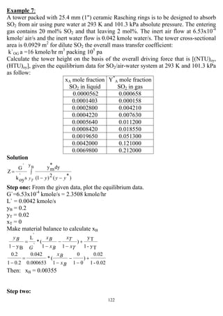 122
Example 7:
A tower packed with 25.4 mm (1") ceramic Rasching rings is to be designed to absorb
SO2 from air using pure water at 293 K and 101.3 kPa absolute pressure. The entering
gas contains 20 mol% SO2 and that leaving 2 mol%. The inert air flow at 6.53x10-4
kmole/ air/s and the inert water flow is 0.042 kmole water/s. The tower cross-sectional
area is 0.0929 m2
for dilute SO2 the overall mass transfer coefficient:
k`OG a =16 kmole/hr m3
packing 105
pa
Calculate the tower height on the basis of the overall driving force that is [(NTU)oy,
(HTU)oy], given the equilibrium data for SO2/air-water system at 293 K and 101.3 kPa
as follow:
xA mole fraction
SO2 in liquid
Y*
A mole fraction
SO2 in gas
0.0000562 0.000658
0.0001403 0.000158
0.0002800 0.004210
0.0004220 0.007630
0.0005640 0.011200
0.0008420 0.018550
0.0019650 0.051300
0.0042000 0.121000
0.0069800 0.212000
Solution
∫
−−
=
B
y
)*(2)1(
dy*
my
s`
oyk
`G
Z
T
y yyy
Step one: From the given data, plot the equilibrium data.
G`=6.53x10-4
kmole/s = 2.3508 kmole/hr
L` = 0.0042 kmole/s
yB = 0.2
yT = 0.02
xT = 0
Make material balance to calculate xB
Ty-1
Ty
)
11
(*
`
`
L
By1
+
−
−
−
=
− Tx
Tx
Bx
Bx
G
By
0.02-1
0.02
)
01
0
1
(*
000653.0
0.042
0.21
2.0
+
−
−
−
=
− Bx
Bx
Then: xB = 0.00355
Step two:
 