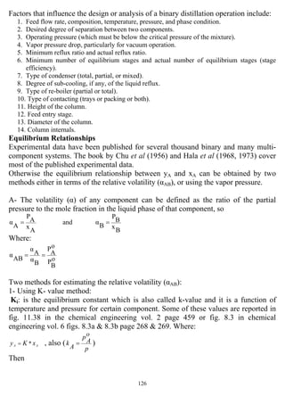 126
Factors that influence the design or analysis of a binary distillation operation include:
1. Feed flow rate, composition, temperature, pressure, and phase condition.
2. Desired degree of separation between two components.
3. Operating pressure (which must be below the critical pressure of the mixture).
4. Vapor pressure drop, particularly for vacuum operation.
5. Minimum reflux ratio and actual reflux ratio.
6. Minimum number of equilibrium stages and actual number of equilibrium stages (stage
efficiency).
7. Type of condenser (total, partial, or mixed).
8. Degree of sub-cooling, if any, of the liquid reflux.
9. Type of re-boiler (partial or total).
10. Type of contacting (trays or packing or both).
11. Height of the column.
12. Feed entry stage.
13. Diameter of the column.
14. Column internals.
Equilibrium Relationships
Experimental data have been published for several thousand binary and many multi-
component systems. The book by Chu et al (1956) and Hala et al (1968, 1973) cover
most of the published experimental data.
Otherwise the equilibrium relationship between yA and xA can be obtained by two
methods either in terms of the relative volatility (αAB), or using the vapor pressure.
A- The volatility (α) of any component can be defined as the ratio of the partial
pressure to the mole fraction in the liquid phase of that component, so
B
x
BP
Bαand
A
x
A
P
A
α ==
Where:
o
B
P
o
A
P
B
α
A
α
AB
α ==
Two methods for estimating the relative volatility (αAB):
1- Using K- value method:
Ki: is the equilibrium constant which is also called k-value and it is a function of
temperature and pressure for certain component. Some of these values are reported in
fig. 11.38 in the chemical engineering vol. 2 page 459 or fig. 8.3 in chemical
engineering vol. 6 figs. 8.3a & 8.3b page 268 & 269. Where:
AA xKy *= , also (
p
o
A
p
A
k = )
Then
 