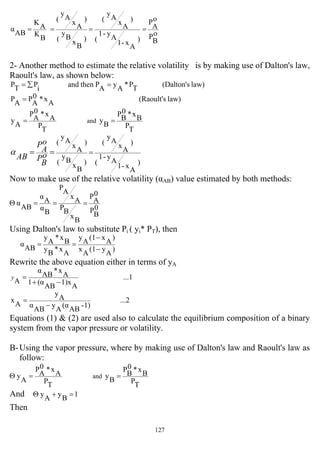 127
o
B
P
o
A
P
)
A
x-1
A
y-1
(
)
A
x
A
y
(
)
B
x
B
y
(
)
A
x
A
y
(
B
K
A
K
AB
α ====
2- Another method to estimate the relative volatility is by making use of Dalton's law,
Raoult's law, as shown below:
law)s(Dalton'TP*
A
y
A
Pthenand
i
PTP =∑=
law)s(Raoult'
A
x*0
A
P
A
P =
TP
B
x*0
B
P
B
y
T
P
A
x*0
A
P
A
y and ==
)
A
x-1
A
y-1
(
)
A
x
A
y
(
)
B
x
B
y
(
)
A
x
A
y
(
=== o
B
P
o
A
P
AB
α
Now to make use of the relative volatility (αAB) value estimated by both methods:
0
B
P
0
A
P
B
x
B
P
A
x
A
P
B
α
A
α
AB
α ===Θ
Using Dalton's law to substitute Pi ( yi* PT), then
)
A
y(1
A
x
)
A
x(1
A
y
A
x*
B
y
B
x*
A
y
AB
α
−
−
==
Rewrite the above equation either in terms of yA
...1
A
1)x
AB
(α1
A
x*
AB
α
A −+
=y
...2
1)-
AB
(α
A
y
AB
α
A
y
A
x
−
=
Equations (1) & (2) are used also to calculate the equilibrium composition of a binary
system from the vapor pressure or volatility.
B-Using the vapor pressure, where by making use of Dalton's law and Raoult's law as
follow:
TP
Bx*0
BP
B
y
TP
A
x*0
A
P
A
y and ==Θ
And 1
B
y
A
y =+Θ
Then
 