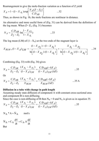 11
Rearrangement to give the mole-fraction variation as a function of Z yield
...32
.
)(
exp)1(1 1
1 ⎥
⎦
⎤
⎢
⎣
⎡ −
−−=
AB
A
AA
DC
ZZN
XX
Thus, as shown in Fig. 1b, the mole fractions are nonlinear in distance.
An alternative and more useful form of (Eq. 31) can be derived from the definition of
the log mean. When Z= Z2, (Eq. 31) becomes
...33)
1
1
ln(
.
1
2
12 A
AAB
A
X
X
ZZ
DC
N
−
−
−
=
The log mean (LM) of (1 - XA) at the two ends of the stagnant layer is
...34
)
1
1/()
2
1(ln
21
)
1
1/()
2
1(ln
)
1
1()
2
1(
)1(
⎥⎦
⎤
⎢⎣
⎡ −−
−
=
⎥⎦
⎤
⎢⎣
⎡ −−
−−−
=−=
AXAX
AXAX
AXAX
AXAX
LMAXX BLM
Combining (Eq. 33) with (Eq. 34) gives
...35
)()1(
)(C.D
)1(
)(
.
. AB
12
21
ZX
X
X
XX
ZZ
DC
N
LMA
A
LMA
AAAB
A
∆−
∆−
=
−
−
−
=
Or
A...35
)(
)(C.D)(
.
. AB
12
21
ZX
X
X
XX
ZZ
DC
N
BLM
A
BLM
AAAB
A
∆
∆−
=
−
−
=
Diffusion in a tube with change in path length
Assuming steady state diffusion of component A with constant cross-sectional area
and component B is non-diffusing.
Since the case is non-diffusing of B then NB = 0 and NA is given as in equation 35.
...35
)()1(
)(C.D
)1(
)(
.
. AB
12
21
ZX
X
X
XX
ZZ
DC
N
LMA
A
LMA
AAAB
A
∆−
∆−
=
−
−
−
=
mol/sNA*N AA =
dt
dZ
A.C
dt
dV
CN AAA ==
But
 