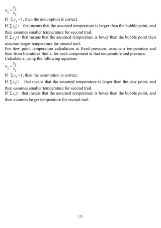 131
i
x
i
y
i
k =
If 1=∑ iy , then the assumption is correct.
If 1〉∑ iy that means that the assumed temperature is larger than the bubble point, and
then assumes smaller temperature for second trail.
If 1〈∑ iy that means that the assumed temperature is lower than the bubble point then
assumes larger temperature for second trail.
For dew point temperature calculation at fixed pressure, assume a temperature and
then from literatures find ki for each component at that temperature and pressure.
Calculate xi using the following equation:
i
x
i
y
i
k =
If 1=∑ ix , then the assumption is correct.
If 1〉∑ ix that means that the assumed temperature is larger than the dew point, and
then assumes smaller temperature for second trail.
If 1〈∑ ix that means that the assumed temperature is lower than the bubble point, and
then assumes larger temperature for second trail.
 