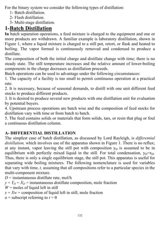 132
For the binary system we consider the following types of distillation:
1- Batch distillation.
2- Flash distillation.
3- Multi-stage distillation.
1-Batch Distillation
In batch separation operations, a feed mixture is charged to the equipment and one or
more products are withdrawn. A familiar example is laboratory distillation, shown in
Figure 1, where a liquid mixture is charged to a still pot, retort, or flask and heated to
boiling. The vapor formed is continuously removed and condensed to produce a
distillate.
The composition of both the initial charge and distillate change with time; there is no
steady state. The still temperature increases and the relative amount of lower-boiling
components in the charge decreases as distillation proceeds.
Batch operations can be used to advantage under the following circumstances:
1. The capacity of a facility is too small to permit continuous operation at a practical
rate.
2. It is necessary, because of seasonal demands, to distill with one unit different feed
stocks to produce different products.
3. It is desired to produce several new products with one distillation unit for evaluation
by potential buyers.
4. Upstream process operations are batch wise and the composition of feed stocks for
distillation vary with time or from batch to batch.
5. The feed contains solids or materials that form solids, tars, or resin that plug or foul
a continuous distillation column.
A- DIFFERENTIAL DISTILLATION
The simplest case of batch distillation, as discussed by Lord Rayleigh, is differential
distillation, which involves use of the apparatus shown in Figure 1. There is no reflux;
at any instant, vapor leaving the still pot with composition yD is assumed to be in
equilibrium with perfectly mixed liquid in the still. For total condensation, yD=xD.
Thus, there is only a single equilibrium stage, the still pot. This apparatus is useful for
separating wide boiling mixtures. The following nomenclature is used for variables
that vary with time, t, assuming that all compositions refer to a particular species in the
muIti-component mixture.
D = instantaneous distillate rate, mol/h
y = YD = XD = instantaneous distillate composition, mole fraction
W = moles of liquid left in still
x = Xw = composition of liquid left in still, mole fraction
o = subscript referring to t = 0
 