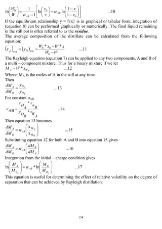 134
...10
1
1
lnln
1
1
ln
0
0
⎥
⎦
⎤
⎢
⎣
⎡
⎟⎟
⎠
⎞
⎜⎜
⎝
⎛
−
−
+⎟
⎠
⎞
⎜
⎝
⎛
−
=⎟
⎠
⎞
⎜
⎝
⎛
x
x
x
x
W
W
AB
o
AB
α
α
If the equilibrium relationship y = f{x} is in graphical or tabular form, integration of
(equation 8) can be performed graphically or numerically. The final liquid remaining
in the still pot is often referred to as the residue.
The average composition of the distillate can be calculated from the following
equation:
( ) ( ) ...11
**
0
00
WW
xWxW
yx avgDavgD
−
−
==
The Rayleigh equation (equation 7) can be applied to any two components, A and B of
a multi – component mixture. Thus for a binary mixture if we let
...12* AWA xWM =
Where: MA is the moles of A in the still at any time.
Then
...13
B
A
D
D
B
A
y
y
dM
dM
=
For constant αAB
...14
*
*
ABα
A
W
x
B
D
y
B
w
x
A
D
y
=
Then equation 13 becomes
...15
x
x
B
A
W
W
⎟
⎟
⎠
⎞
⎜
⎜
⎝
⎛
= AB
B
A
dM
dM
α
Substituting equation 12 for both A and B into equation 15 gives
...16⎟⎟
⎠
⎞
⎜⎜
⎝
⎛
=
A
B
AB
B
A
dM
dM
dM
dM
α
Integration from the initial – charge condition gives
...17ln*ln
⎟
⎟
⎠
⎞
⎜
⎜
⎝
⎛
=
⎟
⎟
⎠
⎞
⎜
⎜
⎝
⎛
oo B
B
AB
A
A
M
M
M
M
α
This equation is useful for determining the effect of relative volatility on the degree of
separation that can be achieved by Rayleigh distillation.
 
