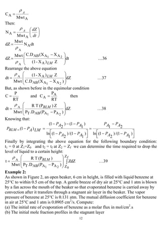 12
A
A
Mwt
C A
ρ
=
Then:
⎟
⎠
⎞
⎜
⎝
⎛
=
dt
dZA
A
A
Mwt
N
ρ
dtN
Mwt
dZ A
A
ρ
=
dt
Z)X-(1
XX(C.DMwt
dZ
A
AAAB 21
A
⎟
⎟
⎠
⎞
⎜
⎜
⎝
⎛ −
=
LMρ
…36
Rearrange the above equation
dZ
)XX(C.D
Z)X-(1
Mwt
dt
21
A
AAAB
A
⎟
⎟
⎠
⎞
⎜
⎜
⎝
⎛
−
= LM
ρ
…37
But, as shown before in the equimolar condition
then
RT
P
Cand
RT
P
C A
A ==
dZ
)PP(.DP
Z)(PTR
Mwt
dt
21
A
AAABT
⎟
⎟
⎠
⎞
⎜
⎜
⎝
⎛
−
= BLM
ρ
…38
Knowing that:
)
1
1/()
2
1(ln
21
)
1
1/()
2
1(ln
)
1
1()
2
1(
)1(
⎥⎦
⎤
⎢⎣
⎡ −−
−
=
⎥⎦
⎤
⎢⎣
⎡ −−
−−−
=−=
APAP
APAP
APAP
APAP
LMAPPBLM
Finally by integrating the above equation for the following boundary condition:
t1 = 0 at Z1=Z0 and t2 = tf at Z2 = Zf we can determine the time required to drop the
level of liquid to a certain height:
dZZ
)PP(.DP
)(PTR
Mwt
t
f
021
A
Z
ZAAABT
∫⎟
⎟
⎠
⎞
⎜
⎜
⎝
⎛
−
= BLM
ρ
…39
Example 2:
As shown in Figure 2, an open beaker, 6 cm in height, is filled with liquid benzene at
25°C to within 0.5 cm of the top. A gentle breeze of dry air at 25°C and 1 atm is blown
by a fan across the mouth of the beaker so that evaporated benzene is carried away by
convection after it transfers through a stagnant air layer in the beaker. The vapor
pressure of benzene at 25°C is 0.131 atm. The mutual diffusion coefficient for benzene
in air at 25°C and 1 atm is 0.0905 cm2
/s. Compute:
(a) The initial rate of evaporation of benzene as a molar flux in mol/cm2
.s
(b) The initial mole fraction profiles in the stagnant layer
 