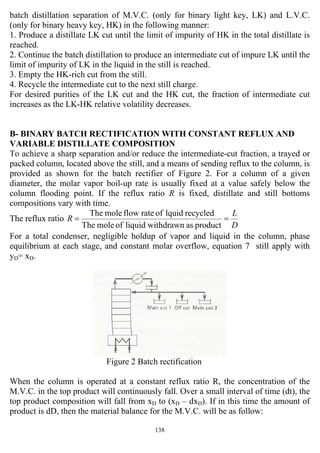 138
batch distillation separation of M.V.C. (only for binary light key, LK) and L.V.C.
(only for binary heavy key, HK) in the following manner:
1. Produce a distillate LK cut until the limit of impurity of HK in the total distillate is
reached.
2. Continue the batch distillation to produce an intermediate cut of impure LK until the
limit of impurity of LK in the liquid in the still is reached.
3. Empty the HK-rich cut from the still.
4. Recycle the intermediate cut to the next still charge.
For desired purities of the LK cut and the HK cut, the fraction of intermediate cut
increases as the LK-HK relative volatility decreases.
B- BINARY BATCH RECTIFICATION WITH CONSTANT REFLUX AND
VARIABLE DISTILLATE COMPOSITION
To achieve a sharp separation and/or reduce the intermediate-cut fraction, a trayed or
packed column, located above the still, and a means of sending reflux to the column, is
provided as shown for the batch rectifier of Figure 2. For a column of a given
diameter, the molar vapor boil-up rate is usually fixed at a value safely below the
column flooding point. If the reflux ratio R is fixed, distillate and still bottoms
compositions vary with time.
The reflux ratio
D
L
R ==
productaswithdrawnliquidofmoleThe
recycledlquidofrateflowmoleThe
For a total condenser, negligible holdup of vapor and liquid in the column, phase
equilibrium at each stage, and constant molar overflow, equation 7 still apply with
yD= xD.
Figure 2 Batch rectification
When the column is operated at a constant reflux ratio R, the concentration of the
M.V.C. in the top product will continuously fall. Over a small interval of time (dt), the
top product composition will fall from xD to (xD – dxD). If in this time the amount of
product is dD, then the material balance for the M.V.C. will be as follow:
 