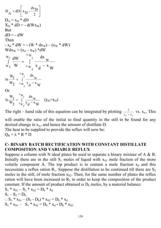 139
⎥
⎦
⎤
⎢
⎣
⎡
=
2
Ddx
-DxdD
A
D
DA = xD * dD
XD * dD = - d(WxW)
But
dD = - dW
Then
- xd * dW = - (W * dxW) – (xW * dW)
WdxW = (xd – xW) *dW
∫
−
=∫
1
Wx
2
Wx
1W
2W
W
x
d
x
w
dx
W
dW
W
x
d
x
w
dx
2W
1W
ln
1
Wx
2
Wx
∫
−
=
Or
W
x
d
y
wdx
2
W
1
W
ln
1
Wx
2
Wx
∫ −
= (yD=xD)
The right – hand side of this equation can be integrated by plotting
wd xy −
1
vs. xw. This
will enable the ratio of the initial to final quantity in the still to be found for any
desired change in xw, and hence the amount of distillate D.
The heat to be supplied to provide the reflux will now be:
QR = λ * R * D
C- BINARY BATCH RECTIFICATION WITH CONSTANT DISTILLATE
COMPOSITION AND VARIABLE REFLUX
Suppose a column with N ideal plates be used to separate a binary mixture of A & B.
Initially there are in the still S1 moles of liquid with xS1 mole fraction of the more
volatile component A. The top product is to contain a mole fraction xd and this
necessitate a reflux ration R1. Suppose the distillation to be continued till there are S2
moles in the still, of mole fraction xS2. Then, for the same number of plates the reflux
ration will have been increased to R2 in order to keep the composition of the product
constant. If the amount of product obtained is Db moles, by a material balance:
S1 * xS1 – S2 * xS2 = Db * xd
S1 – S2 = Db
∴S1 * xS1 – (S1 - Db) * xS2 = Db * xd
S1 * xS1 – S1 * xS2 = Db * xd - Db * xS2
 