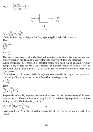 140
1
S*
b
a
s2
x
d
x
s2
x
s1
x
*
1
S
b
D =
−
−
=
⎥
⎥
⎦
⎤
⎢
⎢
⎣
⎡
Vn+1 D
yn+1 xD
L
xD
1R
Dx
nx*
1R
R
1ny
+
+
+
=+
If φ is the intercept on the y-axis of any operating line in U.O.L. equation:
Then:
1R
Dx
+
= φ
Or
R = 1
φ
Dx
−
The above equations enable the final reflux ratio to be found for any desired end
concentration in the still, and also give the total quantity of distillate obtained.
When comparing the operation at constant reflux ratio with that at constant product
composition, we find that there is a difference in the total amount of steam used in the
distillation, for a given quantity Db of product that is the most important point to be
considered.
If the reflux ratio R is assumed to be adjusted continuously to keep the top product at
constant quality, then at any moment the reflux ratio is given by
p
b
dD
dL
R =
Then
...1pRdDpdL
2
1
p R
R
L
0
∫=∫
To provide reflux dLb requires the removal of heat λdLb in the condenser; (λ is latent
heat per mole). Thus, the heat to be supplied in the re-boiler QR to provide this reflux
during the total distillation is given by:
...2pRdD*λpdL*λ
R
Q
2
1
p R
R
L
0
∫=∫=
Equations 1 and 2 can be integrated graphically if the relation between R and Db is
found.
 