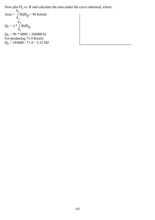 142
Now plot Dp vs. R and calculate the area under the curve obtained, where:
Area = ∫
2
1
R
R
pRdD = 96 Kmole
QR = ∫
2
1
R
R
pRdD*λ
QR = 96 * 4000 = 384000 kJ
For producing 71.4 Kmole
QR = 384000 / 71.4 = 5.32 MJ
 