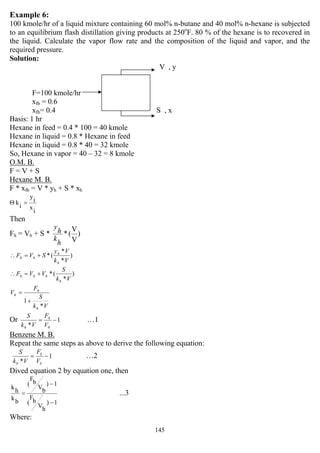 145
Example 6:
100 kmole/hr of a liquid mixture containing 60 mol% n-butane and 40 mol% n-hexane is subjected
to an equilibrium flash distillation giving products at 250o
F. 80 % of the hexane is to recovered in
the liquid. Calculate the vapor flow rate and the composition of the liquid and vapor, and the
required pressure.
Solution:
V , y
F=100 kmole/hr
xfb = 0.6
xfh= 0.4 S , x
Basis: 1 hr
Hexane in feed = 0.4 * 100 = 40 kmole
Hexane in liquid = 0.8 * Hexane in feed
Hexane in liquid = 0.8 * 40 = 32 kmole
So, Hexane in vapor = 40 – 32 = 8 kmole
O.M. B.
F = V + S
Hexane M. B.
F * xfh = V * yh + S * xh
i
x
i
y
i
k =Θ
Then
Fh = Vh + S * )
V
V
(*
h
k
h
y
)
*
*
(*
Vk
Vy
SVF
h
h
hh +=∴
)
*
(*
Vk
S
VVF
h
hhh +=∴
Vk
S
F
V
h
h
h
*
1+
=
Or 1
*
−=
h
h
h V
F
Vk
S
…1
Benzene M. B.
Repeat the same steps as above to derive the following equation:
1
*
−=
b
b
b V
F
Vk
S
…2
Dived equation 2 by equation one, then
...3
1)
h
V
h
F
(
1)
b
V
b
F
(
b
k
h
k
−
−
=
Where:
 