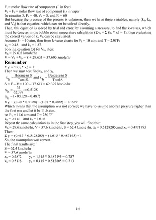146
Fi = molar flow rate of component (i) in feed
Vi = Fi = molar flow rate of component (i) in vapor
In equation 3, Fh = 40, Vh = 8, and Fb = 60
But because the pressure of the process is unknown, then we have three variables, namely (kh, kb,
and Vb) in that equation, which can not be solved directly.
Then, this equation is solved by trial and error, by assuming a pressure, to find the k-values, which
must be done as in the bubble point temperature calculation (Σ yi = Σ (ki * xi) = 1), then evaluating
the correct values of ki, Vb can be calculated.
Assume PT = 10 atm, then from k-value charts for PT = 10 atm, and T = 250o
F:
kh = 0.48 and kb = 1.87
Solving equation (3) for Vb, then:
Vb = 29.603 kmole/hr
V = Vh + Vb = 8 + 29.603 = 37.603 kmole/hr
Remember
Σ yi = Σ (ki * xi) = 1
Then we must test find xh, and xb
STotal
SinHexane
h
x = and
STotal
SinBenzene
b
x =
S = F – V = 100 – 37.603 = 62.397 kmole/hr
5128.0
62.397
32
h
x ==
0.48720.5128-1
b
x ==
Σ yi = (0.48 * 0.5128) + (1.87 * 0.4872) = 1.1572
Which means that the assumption was not correct; we have to assume another pressure higher than
the first one and let it be 11.6 atm.
At PT = 11.6 atm and T = 250 o
F
kh = 0.415 and kb = 1.615
Repeat the same calculation as in the first step, you will find that:
Vb = 29.6 kmole/hr, V = 37.6 kmole/hr, S = 62.4 kmole /hr, xh = 0.5128205, and xb = 0.4871795
Then:
Σ yi = (0.415 * 0.5128205) + (1.615 * 0.487195) = 1
So, the assumption was correct.
The final results are:
S = 62.4 kmole/hr
V = 37.6 kmole/hr
xb = 0.4872 yb = 1.615 * 0.487195 = 0.787
xh = 0.5128 yb = 0.415 * 0.512805 = 0.213
 