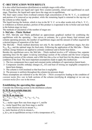 147
C- RECTIFICATION WITH REFLUX
It is also called fractionation (distillation) or multiple stages with reflux.
On each stage there are liquid and vapor flow counter-currently, mixed and equilibrated on each
stage. Therefore, the liquid and vapor leave the stage are in equilibrium.
The final vapor comes from overhead contains high concentration of the M. V. C., is condensed
and portion of it removed as top product, while the remaining liquid is returned to the top tray of
the column as reflux liquid.
The liquid leaving the bottom, which is less in the M. V. C. or in other words rich of the L. V. C.,
is withdrawn as bottom product, portion of this product is evaporated in the re-boiler and sent back
to the bottom stage (or tray).
The methods of calculation of the number of stages are:
1- McCabe – Thiele Method
In 1925, McCabe and Thiele published an approximate graphical method for combining the
equilibrium with the operating – line curves to estimate, for a given binary feed mixture and
column operating pressure, the number of equilibrium stages and the amount of reflux required for
a desired degree of separation of the feed.
The McCabe – Thiele method determine not only N, the number of equilibrium stages, but also
Nmin, Rmin, and the optimal stage for feed entry. Following the application of the McCabe – Thiele
method, energy balances are applied to estimate condenser and re-boiler heat duties.
Besides the equilibrium curve, the McCabe – Thiele method involve a 45o
reference line, separate
operating lines for the upper rectifying (enriching) section of the column and the lower stripping
(exhausting) section of the column, and a fifth line (the q-line or feed line) for the phase or thermal
condition of the feed. The most important assumptions made to apply this method are:
1- The two components have equal and constant molar enthalpies of vaporization (latent heat).
2- Component sensible enthalpy changes (Cp ∆T) and heat of mixing are negligible compared to
latent heat changes.
3- The column is well insulated so that heat loss is negligible.
4- The pressure is uniform throughout the column (no pressure drop).
These assumptions are referred to as the McCabe – Thiele assumptions leading to the condition of
constant molar flow rate in both sections of the column (rectifying & stripping) or we can say
constant molar flow rate in the tower.
Establishing the operating line equation
Consider the following section in the distillation column
O. M. B. on a certain stage (n):
Vn+1 + Ln-1 = Vn + Ln
[A] M. B. on stage (n):
Vn+1 * yn+1 + Ln-1 * xn-1 = Vn * yn + Ln * xn
Where:
Vn+1: molar vapor flow rate from stage n+1, mol/hr
Ln : molar liquid flow rate from stage n, mol/hr
yn+1: mole fraction of (A) in stream Vn+1
xn: mole fraction of (A) in stream Ln
yn & xn are in equilibrium on tray n with a temperature of Tn.
 