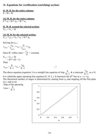 148
0
0.2
0.4
0.6
0.8
1
0 0.2 0.4 0.6 0.8 1
x
y
A- Equations for rectification (enriching) section:
O. M. B. for the entire column:
F = D + W
[A] M. B. for the entire column:
F * xf = D * xD + W * xw
O. M. B. around the selected section:
Vn+1 = Ln + D
[A] M. B. for the selected section:
Vn+1 * yn+1= Ln * xn + D * xD
Solving for yn+1
Dx*
1nV
D
nx*
1nV
nL
1ny
+
+
+
=+
Since R= reflux ratio =
D
nL
= constant
Vn+1 = Ln + D
= D * ( R + 1)
Then
....1
1R
Dx
nx*
1R
R
1ny
+
+
+
=+
The above equation (equation 1) is a straight line equation of slop
1R
R
+
& y-intercept
1R
D
x
+
at x=0.
It is called the upper operating line equation (U. O. L.). It intersects the 45o
line at y = x =xD.
The theoretical number of stages is determined by starting from xD and stepping off the first plate
at x1 and so on
Slop of the operating
Line =
1R
R
+
 