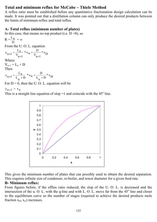 152
0
0.1
0.2
0.3
0.4
0.5
0.6
0.7
0.8
0.9
1
0 0.2 0.4 0.6 0.8 1
x
y
Total and minimum reflux for McCabe – Thiele Method
A reflux ratio must be established before any quantitative fractionation design calculation can be
made. It was pointed out that a distillation column can only produce the desired products between
the limits of minimum reflux and total reflux.
A- Total reflux (minimum number of plates)
In this case, that means no top product (i.e. D =0), so
R =
D
nL
= ∞
From the U. O. L. equation
Dx*
1nV
D
nx*
1nV
nL
1ny
+
+
+
=+
Where
Vn+1 = Ln + D
Then
Dx*
D
n
L
D
nx*
D
n
L
nL
1ny
+
+
+
=+
For D = 0, then the U. O. L. equation will be
nx1ny =+
This is a straight line equation of slop =1 and coincide with the 45o
line.
This gives the minimum number of plates that can possibly used to obtain the desired separation.
This requires infinite size of condenser, re-boiler, and tower diameter for a given feed rate.
B- Minimum reflux:
From figures before, if the efflux ratio reduced, the slop of the U. O. L. is decreased and the
intersection of the u. O. L. with the q-line and with L. O. L. move far from the 45o
line and closer
to the equilibrium curve so the number of stages (required to achieve the desired products mole
fraction xD, xw) increases.
 
