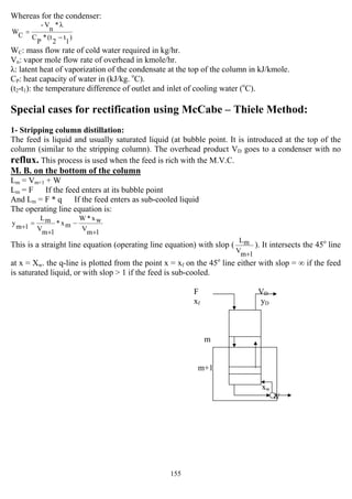 155
Whereas for the condenser:
)
1
t
2
(t*
P
C
λ*
n
V-
CW
−
=
WC: mass flow rate of cold water required in kg/hr.
Vn: vapor mole flow rate of overhead in kmole/hr.
λ: latent heat of vaporization of the condensate at the top of the column in kJ/kmole.
CP: heat capacity of water in (kJ/kg. o
C).
(t2-t1): the temperature difference of outlet and inlet of cooling water (o
C).
Special cases for rectification using McCabe – Thiele Method:
1- Stripping column distillation:
The feed is liquid and usually saturated liquid (at bubble point. It is introduced at the top of the
column (similar to the stripping column). The overhead product VD goes to a condenser with no
reflux. This process is used when the feed is rich with the M.V.C.
M. B. on the bottom of the column
Lm = Vm+1 + W
Lm = F If the feed enters at its bubble point
And Lm = F * q If the feed enters as sub-cooled liquid
The operating line equation is:
1mV
wx*W
mx*
1mV
mL
1my
+
−
+
=+
This is a straight line equation (operating line equation) with slop (
1mV
mL
+
). It intersects the 45o
line
at x = Xw. the q-line is plotted from the point x = xf on the 45o
line either with slop = ∞ if the feed
is saturated liquid, or with slop > 1 if the feed is sub-cooled.
F VD
xf yD
m
m+1
yw
xw
W
 