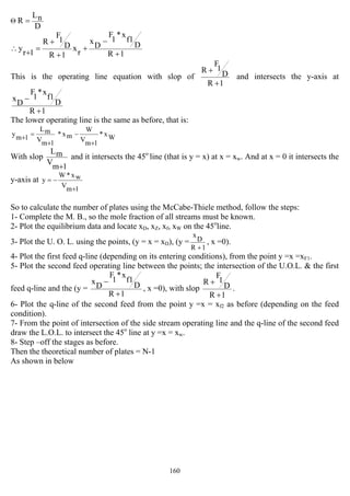 160
D
nL
R =Θ
1R
D
f1
x*
1
F
D
x
rx
1R
D
1
F
R
1r
y
+
−
+
+
+
=
+
∴
This is the operating line equation with slop of
1R
D
1
F
R
+
+
and intersects the y-axis at
1R
D
f1
x*
1
F
D
x
+
−
The lower operating line is the same as before, that is:
Wx*
1mV
W
mx*
1mV
mL
1my
+
−
+
=+
With slop
1m
V
mL
+
and it intersects the 45o
line (that is y = x) at x = xw. And at x = 0 it intersects the
y-axis at
1mV
wx*W
y
+
−=
So to calculate the number of plates using the McCabe-Thiele method, follow the steps:
1- Complete the M. B., so the mole fraction of all streams must be known.
2- Plot the equilibrium data and locate xD, xZ, xf, xW on the 45o
line.
3- Plot the U. O. L. using the points, (y = x = xD), (y =
1R
D
x
+
, x =0).
4- Plot the first feed q-line (depending on its entering conditions), from the point y =x =xF1.
5- Plot the second feed operating line between the points; the intersection of the U.O.L. & the first
feed q-line and the (y =
1R
D
f1
x*
1
F
D
x
+
−
, x =0), with slop
1R
D
1
F
R
+
+
.
6- Plot the q-line of the second feed from the point y =x = xf2 as before (depending on the feed
condition).
7- From the point of intersection of the side stream operating line and the q-line of the second feed
draw the L.O.L. to intersect the 45o
line at y =x = xw.
8- Step –off the stages as before.
Then the theoretical number of plates = N-1
As shown in below
 