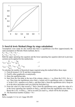 161
0
0.2
0.4
0.6
0.8
1
0 0.2 0.4 0.6 0.8 1
x
y
2- Sorel & lewis Method (Stage by stage calculation)
Assumptions were made for this method that there is equilibrium over-flow (approximately the
same assumption in MaCabe-Thiele method), that is:
Vn = Vn+1 = V1 = V2 = …
Ln = Ln+1 = L1 = L2 = …
Both the upper operating line equation and the lower operating line equation (derived in previous
section) can be applied for this method also.
....1
1R
Dx
nx*
1R
R
1ny
+
+
+
=+
...2Wx*
1mV
W
mx*
1mV
mL
1my
+
−
+
=+
To calculate the number of theoretical stages required using this method follow these steps:
1- Find all streams F, D, W and their compositions.
2- Find R, either graphically or analytically.
3- Draw the equilibrium data.
4- Start from the first plate at the top of the column, where y1 = xD (from the U.O.L. for xn =
xD). Then from the equilibrium curve find x1 (which will in equilibrium with y1). Substitute
x1 in the U.O.L. equation so to find y2, and then find x2 from the equilibrium curve. Keep on
as in the above procedure until you reach the feed plate (xf).
5- From the value of y that exceed yF
*
find x from the equilibrium curve, apply this value of x
in the lower operating line equation to find ym and then from the equilibrium curve find xm.
Reuse the L.O.L. to find ym+1 and so on until you reach xW, which will be the last plate.
6- The theoretical number of plates = N-1
H.W.
Solve example 11.2 in vol. 2 page 426-428
 