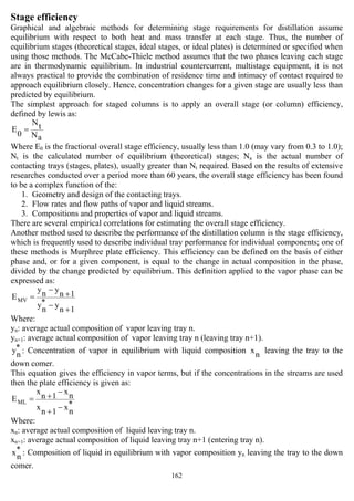 162
Stage efficiency
Graphical and algebraic methods for determining stage requirements for distillation assume
equilibrium with respect to both heat and mass transfer at each stage. Thus, the number of
equilibrium stages (theoretical stages, ideal stages, or ideal plates) is determined or specified when
using those methods. The McCabe-Thiele method assumes that the two phases leaving each stage
are in thermodynamic equilibrium. In industrial countercurrent, multistage equipment, it is not
always practical to provide the combination of residence time and intimacy of contact required to
approach equilibrium closely. Hence, concentration changes for a given stage are usually less than
predicted by equilibrium.
The simplest approach for staged columns is to apply an overall stage (or column) efficiency,
defined by lewis as:
aN
tN
0
E =
Where E0 is the fractional overall stage efficiency, usually less than 1.0 (may vary from 0.3 to 1.0);
Nt is the calculated number of equilibrium (theoretical) stages; Na is the actual number of
contacting trays (stages, plates), usually greater than Nt required. Based on the results of extensive
researches conducted over a period more than 60 years, the overall stage efficiency has been found
to be a complex function of the:
1. Geometry and design of the contacting trays.
2. Flow rates and flow paths of vapor and liquid streams.
3. Compositions and properties of vapor and liquid streams.
There are several empirical correlations for estimating the overall stage efficiency.
Another method used to describe the performance of the distillation column is the stage efficiency,
which is frequently used to describe individual tray performance for individual components; one of
these methods is Murphree plate efficiency. This efficiency can be defined on the basis of either
phase and, or for a given component, is equal to the change in actual composition in the phase,
divided by the change predicted by equilibrium. This definition applied to the vapor phase can be
expressed as:
1n
y*
ny
1n
yny
EMV
+
−
+
−
=
Where:
yn: average actual composition of vapor leaving tray n.
yn+1: average actual composition of vapor leaving tray n (leaving tray n+1).
*
ny : Concentration of vapor in equilibrium with liquid composition nx leaving the tray to the
down comer.
This equation gives the efficiency in vapor terms, but if the concentrations in the streams are used
then the plate efficiency is given as:
*
nx
1n
x
nx
1n
x
EML
−
+
−
+=
Where:
xn: average actual composition of liquid leaving tray n.
xn+1: average actual composition of liquid leaving tray n+1 (entering tray n).
*
nx : Composition of liquid in equilibrium with vapor composition yn leaving the tray to the down
comer.
 