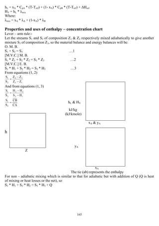 165
hL = xA * CpA * (T-Tref) + (1- xA) * CpB * (T-Tref) + ∆Hsol
HV = hL * λmix
Where:
λmix = xA * λA + (1-xA) * λB
Properties and uses of enthalpy – concentration chart
Lever – arm rule:-
Let the streams S1 and S2 of composition Z1 & Z2 respectively mixed adiabatically to give another
mixture S3 of composition Z3, so the material balance and energy balances will be:
O. M. B.
S1 + S2 = S3 …1
[M.V.C.] M. B.
S1 * Z1 + S2 * Z2 = S3 * Z3 …2
[M.V.C.] E. B.
S1 * H1 + S2 * H2 = S3 * H3 …3
From equations (1, 2)
13
32
2
1
ZZ
ZZ
S
S
−
−
=
And from equations (1, 3)
13
32
2
1
Hh
HH
S
S
−
−
=
CA
CB
S
S
2
1
= hL & HV
kJ/kg
(kJ/kmole)
xA & yA
h
yA
Z
xA
The tie (ab) represents the enthalpy
For non – adiabatic mixing which is similar to that for adiabatic but with addition of Q (Q is heat
of mixing or heat losses or the net), so
S1 * H1 + S2 * H2 = S3 * H3 + Q
 