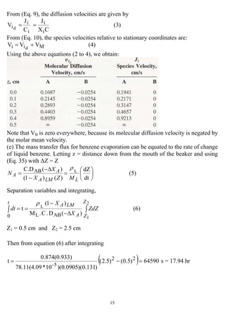 15
From (Eq. 9), the diffusion velocities are given by
(3)
CX
J
C
J
V
i
i
i
i
id
==
From (Eq. 10), the species velocities relative to stationary coordinates are:
(4)VVV Mii d
+=
Using the above equations (2 to 4), we obtain:
Note that VB is zero everywhere, because its molecular diffusion velocity is negated by
the molar mean velocity.
(e) The mass transfer flux for benzene evaporation can be equated to the rate of change
of liquid benzene. Letting z = distance down from the mouth of the beaker and using
(Eq. 35) with ∆Z = Z
(5)
dt
dZ
)()1(
)(C.D LAB
⎟
⎠
⎞
⎜
⎝
⎛
=
−
∆−
=
LLMA
A
A
MZX
X
N
ρ
Separation variables and integrating,
(6)
)(D.C.M
)1(
t
2
1
L
ABL0
∫∫
∆−
−
==
Z
ZA
LMAt
ZdZ
X
X
dt
ρ
Z1 = 0.5 cm and Z2 = 2.5 cm
Then from equation (6) after integrating
( ) 64590)5.0()5.2(
)131.0)(0905.0)(10*78.11(4.09
3)0.874(0.93
t 22
5-
=−= s = 17.94 hr
 