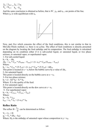 169
`
Wk
Wk
1kk
1kk
hh
xy
hh
xy
−
−
=
−
−
+
+
And the same conclusion is obtained as before, that is W`, yk, and xk+1 are points of the line.
Where yk is with equilibrium with xk.
Now, part five which concerns the effect of the feed conditions, this is not similar to that in
McCabe-Thiele method; i.e. there is no q-line. The effect of feed conditions is directly presented
on the diagram by locating the feed enthalpy and its composition. The feed enthalpy is calculated
depending on its condition either if it is sub-cooled liquid, or saturated liquid, or two phase
mixture, or saturated vapor, or superheated vapor.
1- For sub-cooled liquid:
hf = hL – ∆hL
∆hL = xA * CpA * (Tbubble – Tentry) + (1- xA) * CpB (Tbubble – Tentry)
Where:
hL = xA * CpA * (T-Tref) + (1- xA) * CpB * (T-Tref) + ∆Hsol
This point is located at x = xf below the bubble curve by a value of ∆hL.
2- for saturated liquid:
This point is located directly on the bubble curve at x = xf.
3- For two phase mixture:
hf = (1 –X)* hL+ X * hV
Where: X is the quality of the feed.
4- For saturated vapor:
This point is located directly on the dew curve at x = xf.
5- For superheated vapor:
hf = hV + CPmixv * (Tentry - Tdew)
Where:
hV = hL * λmix
λmix = xA * λA + (1-xA) * λB
Reflux Ratio
The reflux R=
D
rL
can be determined as follow:
Vn = Lr + D
qC = Vn * (HD – hD)
Where: HD is the enthalpy of saturated vapor whose composition is y = xD
 