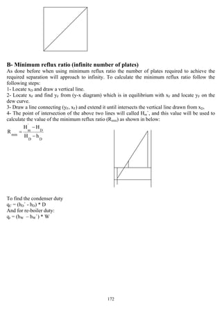 172
B- Minimum reflux ratio (infinite number of plates)
As done before when using minimum reflux ratio the number of plates required to achieve the
required separation will approach to infinity. To calculate the minimum reflux ratio follow the
following steps:
1- Locate xD and draw a vertical line.
2- Locate xF and find yF from (y-x diagram) which is in equilibrium with xF and locate yF on the
dew curve.
3- Draw a line connecting (yF, xF) and extend it until intersects the vertical line drawn from xD.
4- The point of intersection of the above two lines will called Hm`, and this value will be used to
calculate the value of the minimum reflux ratio (Rmin) as shown in below:
DD
D
`
m
min hH
HH
R
−
−
=
To find the condenser duty
qC = (hD` - hD) * D
And for re-boiler duty:
qr = (hW – hW`) * W
 
