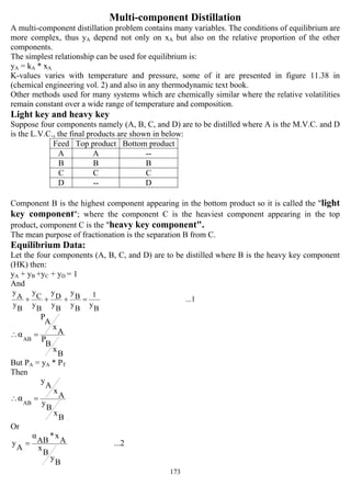 173
Multi-component Distillation
A multi-component distillation problem contains many variables. The conditions of equilibrium are
more complex, thus yA depend not only on xA but also on the relative proportion of the other
components.
The simplest relationship can be used for equilibrium is:
yA = kA * xA
K-values varies with temperature and pressure, some of it are presented in figure 11.38 in
(chemical engineering vol. 2) and also in any thermodynamic text book.
Other methods used for many systems which are chemically similar where the relative volatilities
remain constant over a wide range of temperature and composition.
Light key and heavy key
Suppose four components namely (A, B, C, and D) are to be distilled where A is the M.V.C. and D
is the L.V.C., the final products are shown in below:
Feed Top product Bottom product
A A --
B B B
C C C
D -- D
Component B is the highest component appearing in the bottom product so it is called the "light
key component"; where the component C is the heaviest component appearing in the top
product, component C is the "heavy key component".
The mean purpose of fractionation is the separation B from C.
Equilibrium Data:
Let the four components (A, B, C, and D) are to be distilled where B is the heavy key component
(HK) then:
yA + yB +yC + yD = 1
And
...1
By
1
By
By
By
Dy
By
C
y
By
A
y
=+++
B
x
B
P
A
x
A
P
AB
α =∴
But PA = yA * PT
Then
B
x
B
y
A
x
A
y
AB
α =∴
Or
...2
B
y
B
x
A
x*
AB
α
A
y =
 