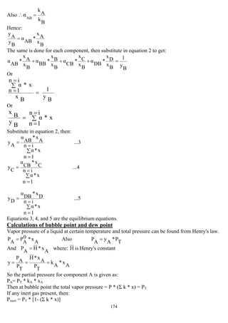 174
Also
B
k
A
k
AB
α =∴
Hence:
B
x
A
x
*
AB
α
B
y
A
y
=
The same is done for each component, then substitute in equation 2 to get:
B
y
1
B
x
D
x
*
DB
α
B
x
C
x
*
CB
α
B
x
B
x
*
BB
α
B
x
A
x
*
AB
α =+++
Or
B
y
1
B
x
in
1n
x*α
=
∑
=
=
Or
∑
=
=
=
in
1n
x*α
B
y
B
x
Substitute in equation 2, then:
...3
in
1n
x*α
A
x*
AB
α
A
y
∑
=
=
=
...4
in
1n
x*α
C
x*
CB
α
C
y
∑
=
=
=
...5
in
1n
x*α
D
x*
DB
α
D
y
∑
=
=
=
Equations 3, 4, and 5 are the equilibrium equations.
Calculations of bubble point and dew point
Vapor pressure of a liquid at certain temperature and total pressure can be found from Henry's law.
A
x*0
A
P
A
P = Also
T
P*
A
y
A
P =
And
A
x*H
A
P = where: H is Henry's constant
A
x*
A
k
T
P
A
x*H
T
P
A
P
y ===
So the partial pressure for component A is given as:
PA= PT * kA * xA
Then at bubble point the total vapor pressure = P * (Σ k * x) = PT
If any inert gas present, then:
Pinert = PT * [1- (Σ k * x)]
 