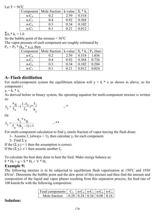 176
Let T = 56o
C
Component Mole fraction k-value Xi * ki
n-C4 0.2 2.59 0.518
n-C5 0.4 0.92 0.368
n-C6 0.3 0.34 0.102
n-C7 0.1 0.21 0.012
Σxi * ki = 1.0
So the bubble point of the mixture = 56o
C
The vapor pressure of each component are roughly estimated by
PA = PT * (kA * xA), then
Component Mole fraction k-value Xi * ki PA (bar)
n-C4 0.2 2.59 0.518 1.036
n-C5 0.4 0.92 0.368 0.736
n-C6 0.3 0.34 0.102 0.204
n-C7 0.1 0.21 0.012 0.024
A- Flash distillation
For multi-component system the equilibrium relation will y = k * x as shown in above, so for
component i
yi = ki * xi
As derived before in binary system, the operating equation for multi-component mixture is written
as:
*...
i
k
i
y
*)
vf
vf-1
(-
vf
fi
x
i
y =
Or
**...
11)
i
(k*
v
f
fi
x*
i
k
i
y
+−
=
For multi-component calculation to find yi (mole fraction of vapor leaving the flash drum:
1- Assume fv (always < 1), then calculate yi for each component.
2- Find Σ yi
If the (Σ yi) = 1 then the assumption is correct.
If the (Σ yi) ≠ 1 then assume another fv.
To calculate the heat duty done to heat the feed. Make energy balance as:
F * Hf + q = S * Hs + V * Hv
Example 9:
The following mixture is to be subjected to equilibrium flash vaporization at 150o
C and 1930
kN/m2
. Determine the bubble point and the dew point of this mixture and then find the amount and
composition of the liquid and vapor phases resulting from this separation process, for feed rate of
100 kmole/hr with the following composition:
Feed components C3 n-C4 n-C5 n-C6 n-C8
Mole fraction 0.28 0.24 0.24 0.08 0.16
Solution:
 