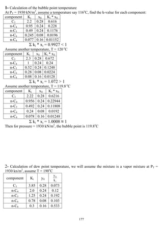 177
1- Calculation of the bubble point temperature
At PT = 1930 kN/m2
, assume a temperature say 116o
C, find the k-value for each component:
component Ki xfi Ki * xfi
C3 2.2 0.28 0.616
n-C4 0.95 0.24 0.228
n-C5 0.49 0.24 0.1176
n-C6 0.245 0.08 0.0196
n-C8 0.077 0.16 0.01152
Σ ki * xi = 0.9927 < 1
Assume another temperature, T = 120 o
C
component Ki xfi Ki * xfi
C3 2.3 0.28 0.672
n-C4 1 0.24 0.24
n-C5 0.52 0.24 0.1248
n-C6 0.28 0.08 0.0224
n-C8 0.08 0.16 0.0128
Σ ki * xi = 1.072 > 1
Assume another temperature, T = 119.8 o
C
component Ki xfi Ki * xfi
C3 2.22 0.28 0.6216
n-C4 0.956 0.24 0.22944
n-C5 0.492 0.24 0.11808
n-C6 0.24 0.08 0.0192
n-C8 0.078 0.16 0.01248
Σ ki * xi = 1.0008 ≈ 1
Then for pressure = 1930 kN/m2
, the bubble point is 119.8o
C
2- Calculation of dew point temperature, we will assume the mixture is a vapor mixture at PT =
1930 kn/m2
, assume T = 190o
C
component Ki yfi
i
fi
k
y
C3 3.85 0.28 0.073
n-C4 2.0 0.24 0.12
n-C5 1.25 0.24 0.192
n-C6 0.78 0.08 0.103
n-C8 0.3 0.16 0.533
 