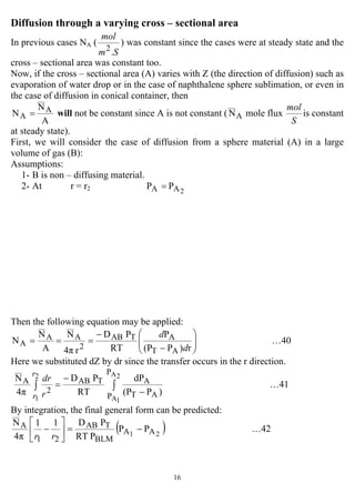 16
Diffusion through a varying cross – sectional area
In previous cases NA (
Sm
mol
.2
) was constant since the cases were at steady state and the
cross – sectional area was constant too.
Now, if the cross – sectional area (A) varies with Z (the direction of diffusion) such as
evaporation of water drop or in the case of naphthalene sphere sublimation, or even in
the case of diffusion in conical container, then
A
N
N A
A = will not be constant since A is not constant ( AN mole flux
S
mol
is constant
at steady state).
First, we will consider the case of diffusion from a sphere material (A) in a large
volume of gas (B):
Assumptions:
1- B is non – diffusing material.
2- At r = r2 2AA PP =
Then the following equation may be applied:
⎟⎟
⎠
⎞
⎜⎜
⎝
⎛
−
−
===
r)P(P
P
RT
PD
r4π
N
A
N
N
AT
ATAB
2
AA
A
d
d
…40
Here we substituted dZ by dr since the transfer occurs in the r direction.
∫∫
−
−
=
2A
1A
2
1
P
P AT
ATAB
2
A
)P(P
dP
RT
PD
4π
N r
r r
dr
…41
By integration, the final general form can be predicted:
( )PP
PRT
PD11
4π
N
21 AA
BLM
TAB
21
A −=⎥
⎦
⎤
⎢
⎣
⎡
−
rr
…42
 