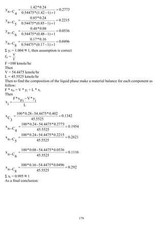 179
2773.0
11)(1.42*0.54475
0.24*1.42
4
C-n
y =
+−
=
2215.0
11)(0.85*0.54475
0.24*0.85
5
C-n
y =
+−
=
0536.0
11)(0.48*0.54475
0.08*0.48
6
C-n
y =
+−
=
0496.0
11)(0.17*0.54475
0.16*0.17
8
C-n
y =
+−
=
Σ yi = 1.004 ≈ 1, then assumption is correct
fV =
F
V
F =100 kmole/he
Then
V = 54.4475 kmole/hr
L = 45.5525 kmole/hr
Then to find the composition of the liquid phase make a material balance for each component as
follow:
F * xfi = V * yi + L * xi
Then
L
i
y*V
Fi
x*F
i
x
−
=
1342.0
45.5525
0.402*54.4475-0.28*100
3
C
x ==
1954.0
45.5525
0.2773*54.4475-0.24*100
4
C-n
x ==
2621.0
45.5525
0.2215*54.4475-0.24*100
5
C-n
x ==
1116.0
45.5525
0.0536*54.4475-0.08*100
6
C-n
x ==
292.0
45.5525
0.0496*54.4475-0.16*100
8
C-n
x ==
Σ xi = 0.995 ≈ 1
As a final conclusion:
 