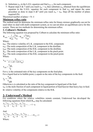 181
6- Substitute ymi in the L.O.L equation and find x(m+1)i for each component.
7- Repeat steps 6 & 7 until you reach xmi > xfi then substitute ymi obtained from the equilibrium
equation in the U.O.L. equation for each component to find xmi and repeat the same
procedure as done in steps 6 &7 until you reach xni = xDi. Step off the number of plates
required (N).
Theoretical number of plates = N -1
Minimum reflux ratio
The method used for determine the minimum reflux ratio for binary mixture graphically can not be
used when we deal with multi-component system, as we can not draw an equilibrium curve for this
system. There are two methods for determining the minimum reflux:
1- Colburn's Method:-
The following equation was proposed by Colburn to calculate the minimum reflux ratio:
]
x
x
*-
x
x
[R
nH
DH
LH
nL
DL
1
LH
min α
α
1
−
=
Where:
αDL: The relative volatility of L.K. component to the H.K. component.
xDL: The mole composition of the L.K. component in the distillate.
xDH: The mole composition of the H.K. component in the distillate.
XnL: The mole composition of the L.K. component in the pinch point.
XnH: The mole composition of the H.K. component in the pinch point.
Where:
)1)(r(1 fh
f
nL xαf
r
x
∑++
=
f
r
nL
x
xnH =
For rf: is the estimated ratio of the key components on the feed plate.
For a liquid feed at its bubble point, rf equals to the ratio of the key components in the feed.
nH
x
nL
x
f
r =
Otherwise rf is calculated as the ratio of the key component in liquid part of the feed.
xfh: is the mole fraction of each component in liquid portion of feed heavier than heavy key in feed.
α: relative volatility of the components relative to the H.K.
2- Underwood's Method
For conditions where the relative volatilities remain constant, Underwood has developed the
following equations from which Rmin may be calculated:
q1.....
θα
x*α
θα
x*α
θα
x*α
C
fCC
B
fBB
A
fAA
−=+
−
+
−
+
−
And
1R.....
θα
x*α
θα
x*α
θα
x*α
min
C
DCC
B
DBB
A
DAA
+=+
−
+
−
+
−
Where:
 