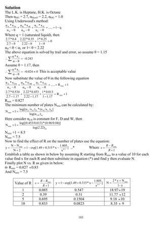 183
Solution
The L.K. is Heptane, H.K. is Octane
Then αHO = 2.7, αHeoO = 2.2, αOO = 1.0
Using Underwood's method:
q1.....
θα
x*α
θα
x*α
θα
x*α
C
fCC
B
fBB
A
fAA
−=+
−
+
−
+
−
Where q = 1 (saturated liquid), then
0
θ1
0.25*1
θ2.22
0.35*2.22
θ2.7
0.4*2.7
=
−
+
−
+
−
αH < θ < αL or 1< θ < 2.22
The above equation is solved by trail and error, so assume θ = 1.15
0.243
θα
x*α f
−=
−
∴∑
Assume θ = 1.17, then
00.024
θα
x*α f
≈−=
−
∴∑ This is acceptable value
Now substitute the value of θ in the following equation
1R.....
θα
x*α
θα
x*α
θα
x*α
min
C
DCC
B
DBB
A
DAA
+=+
−
+
−
+
−
1R
1.171
0.013*1
1.172.22
0.453*2.22
1.172.7
0.534*2.7
min +=
−
+
−
+
−
Rmin = 0.827
The minimum number of plates Nmin can be calculated by:
avLH
BLHDHL
min
)log(α
])/x(x*)/xlog[(x
1N =+
Here consider αLH is constant for F, D and W, then
av
min
log(2.22)
)](0.96/0.04*/0.013)log[(0.453
1N =+
Nmin +1 = 8.5
Nmin = 7.5
Now to find the effect of R on the number of plates use the equation:
]
x
1.805
x*0.315exp[1.491
2N
NN
y 0.1
min
−+−=
+
−
= ..* Where
1
min
+
−
=
R
RR
x
Establish a table as shown in below by assuming R starting from Rmin to a value of 10 for each
value find x for each R and then substitute in equation (*) and find y then evaluate N.
Finally plot N vs. R as given in below:
Θ Rmin = 0.827 ≈0.83
And Nmin = 7.5
Value of R
1
min
+
−
=
R
RR
x ]
x
1.805
x*0.315exp[1.491y 0.1
−+−=
y-1
Ny*2
N min+
=
1 0.085 0.547 18.97≈19
2 0.39 0.31 11.77 ≈12
5 0.695 0.1504 9.18 ≈10
10 0.833 0.0823 8.35 ≈ 9
 