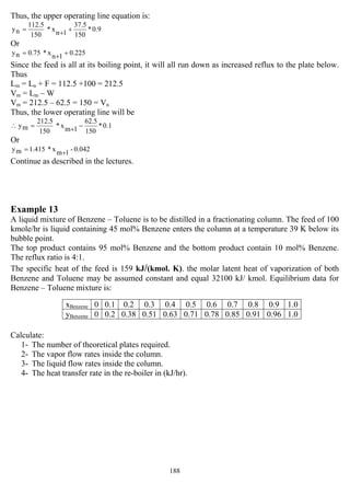 188
Thus, the upper operating line equation is:
0.9*
150
37.5
1nx*
150
112.5
ny ++=
Or
0.2251nx*75.0ny ++=
Since the feed is all at its boiling point, it will all run down as increased reflux to the plate below.
Thus
Lm = Ln + F = 112.5 +100 = 212.5
Vm = Lm – W
Vm = 212.5 – 62.5 = 150 = Vn
Thus, the lower operating line will be
∴ 0.1*
150
62.5
1mx*
150
212.5
my −+=
Or
0.042-1mx*415.1my +=
Continue as described in the lectures.
Example 13
A liquid mixture of Benzene – Toluene is to be distilled in a fractionating column. The feed of 100
kmole/hr is liquid containing 45 mol% Benzene enters the column at a temperature 39 K below its
bubble point.
The top product contains 95 mol% Benzene and the bottom product contain 10 mol% Benzene.
The reflux ratio is 4:1.
The specific heat of the feed is 159 kJ/(kmol. K). the molar latent heat of vaporization of both
Benzene and Toluene may be assumed constant and equal 32100 kJ/ kmol. Equilibrium data for
Benzene – Toluene mixture is:
Calculate:
1- The number of theoretical plates required.
2- The vapor flow rates inside the column.
3- The liquid flow rates inside the column.
4- The heat transfer rate in the re-boiler in (kJ/hr).
xBenzene 0 0.1 0.2 0.3 0.4 0.5 0.6 0.7 0.8 0.9 1.0
yBenzene 0 0.2 0.38 0.51 0.63 0.71 0.78 0.85 0.91 0.96 1.0
 
