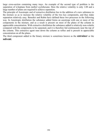 190
large cross-section containing many trays. An example of the second type of problem is the
separation of n-heptane from methyl cyclohexane. Here the relative volatility is only 1.08 and a
large number of plates are required to achieve separation.
The principle of Azeotropic and of extractive distillation lies in the addition of a new substance to
the mixture so as to increase the relative volatility of the two key components, and thus make
separation relatively easy. Benedict and Rubin have defined these two processes in the following
way. In Azeotropic distillation the substance added forms an azeotrope with one or more of the
components in the mixture, and as a result is present on most of the plates of the column in
appreciable concentration. With extractive distillation the substance added is relatively non-volatile
compared with the components to be separated, and it is therefore fed continuously near the top of
the column. This extractive agent runs down the column as reflux and is present in appreciable
concentration on all the plates.
The third component added to the binary mixture is sometimes known as the entrainer or the
solvent.
 