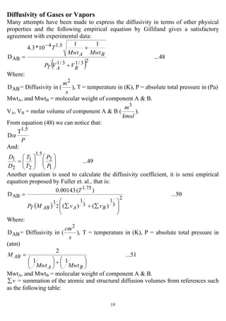 19
Diffusivity of Gases or Vapors
Many attempts have been made to express the diffusivity in terms of other physical
properties and the following empirical equation by Gilliland gives a satisfactory
agreement with experimental data:
( )
...48
11
10*3.4
D
23/13/1
5.14
AB
BAT
BA
VVP
MwtMwt
T
+
+
=
−
Where:
ABD = Diffusivity in (
s
m2
), T = temperature in (K), P = absolute total pressure in (Pa)
MwtA, and MwtB = molecular weight of component A & B.
VA, VB = molar volume of component A & B (
kmol
m3
).
From equation (48) we can notice that:
P
1.5
T
Dα
And:
...49
1
2
5.1
2
1
2
1
⎟⎟
⎠
⎞
⎜⎜
⎝
⎛
⎟⎟
⎠
⎞
⎜⎜
⎝
⎛
=
P
P
T
T
D
D
Another equation is used to calculate the diffusivity coefficient, it is semi empirical
equation proposed by Fuller et. al., that is:
( )
...50
)()(
)(00143.0
D
2
3
1
3
1
2
1
75.1
AB
⎟
⎟
⎠
⎞
⎜
⎜
⎝
⎛
∑+∑
=
BAABT vvMP
T
Where:
ABD = Diffusivity in (
s
cm2
), T = temperature in (K), P = absolute total pressure in
(atm)
...51
11
2
⎟
⎠
⎞
⎜
⎝
⎛+⎟
⎠
⎞
⎜
⎝
⎛
=
BA
AB
MwtMwt
M
MwtA, and MwtB = molecular weight of component A & B.
v∑ = summation of the atomic and structural diffusion volumes from references such
as the following table:
 