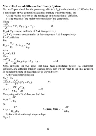 21
Maxwell's Law of diffusion For Binary System
Maxwell's postulated that the pressure gradient ( APd ) in the direction of diffusion for
a constituent of two components gaseous mixture was proportional to:
A) The relative velocity of the molecules in the direction of diffusion.
B) The product of the molar concentration of the component.
Thus;
..53.)(.. BABA
A UUCCF
dz
dP
−=
−
BA UU & = mean molecule of A & B respectively
CA & CB = molar concentration of the component A & B respectively.
F = Coefficient
But
&
B
B
B
A
A
A
C
N
U
C
N
U ==
Also
PA = CA RT
Then
..54.)C..( ABBA
A NCN
RT
F
dz
dC
−=
−
Now, applying the two cases that have been considered before, i.e. equimolar
diffusion, and diffusion through stagnant layer, then we can reach to the final equation
to calculate the rate of mass transfer as shown below:
A) For equimolar diffusion
NA = - NB
..55.)C(
.
A+=
−
B
AA C
RT
NF
dz
dC
..56.)(
. dz
dC
CF
RT
N A
T
A −=
Comparing with Fick's law, we find that
T
AB
FC
RT
D =
Or
TAB
AB
CD
RT
F = General form
TDC
RT
F =
B) For diffusion through stagnant layer
NB = 0
 