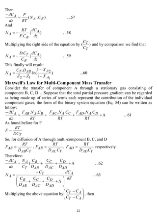 22
Then
..57.).( BA
A CN
RT
F
dz
dC
=
−
And
..58.)(
. dz
dC
CF
RT
N A
B
A −=
Multiplying the right side of the equation by )(
T
T
C
C
and by comparison we find that
..59.)(
.
dz
dC
C
CD
N A
B
T
A −=
This finally will result:
...60)
1
1
ln(
.
1
2
12 A
AABT
A
X
X
ZZ
DC
N
−
−
−
=
Maxwell's Law for Multi-Component Mass Transfer
Consider the transfer of component A through a stationary gas consisting of
component B, C, D …Suppose that the total partial pressure gradient can be regarded
as being made up of series of terms each represent the contribution of the individual
component gases, the form of the binary system equation (Eq. 54) can be written as
follow:
..61.
......
Λ+++=
−
RT
CNF
RT
CNF
RT
CNF
dz
dC DAADCAACBAABA
As found before for F
TDC
RT
F =
So, for diffusion of A through multi-component B, C, and D
TAB
AB
CD
RT
F = ,
TAC
AB
CD
RT
F = ,
TAD
AD
CD
RT
F = respectively
Therefore:
..62.( Λ+++=
−
AD
D
AC
C
AB
B
T
AA
D
C
D
C
D
C
C
N
dz
dC
...63
dZ
dC
D
C
D
C
D
C
C
N A
AD
D
AC
C
AB
B
T
A
⎟⎟
⎠
⎞
⎜⎜
⎝
⎛
+++
−
=
Λ
Multiplying the above equation by ⎟⎟
⎠
⎞
⎜⎜
⎝
⎛
−
−
AT
AT
CC
CC
, then
 