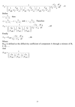23
...64
.
1
.
1
.
1
1
dZ
A
dC
A
C
T
C
T
C
A
C
T
C
D
C
AD
D
A
C
T
C
C
C
AC
D
A
C
T
C
B
C
AB
D
A
N
−
−
−
+
−
+
−
=
⎟⎟
⎟
⎠
⎞
⎜⎜
⎜
⎝
⎛
⎟
⎟
⎠
⎞
⎜
⎜
⎝
⎛
⎟
⎟
⎠
⎞
⎜
⎜
⎝
⎛
⎟
⎟
⎠
⎞
⎜
⎜
⎝
⎛
Define
iT
j
j
CC
C
y
−
='
then
AT
B
B
CC
C
y
−
=′ ,
AT
C
C
CC
C
y
−
=′ and
AT
D
CC
C
y D
−
=′ Therefore
...65
1
dZ
AdC
ACTC
TC
ADD
Cy
ACD
By
ABD
By
AN
−
−
′
+
′
+
′
=
⎟
⎟
⎠
⎞
⎜
⎜
⎝
⎛
⎟⎟
⎠
⎞
⎜⎜
⎝
⎛
⎟⎟
⎠
⎞
⎜⎜
⎝
⎛
⎟⎟
⎠
⎞
⎜⎜
⎝
⎛
Finally
...66
dZ
AdC
ACTC
TC
AMDAN
−
−
=
Where:
DAM is defined as the diffusivity coefficient of component A through a mixture of B,
C, D, ….
And
⎟
⎟
⎠
⎞
⎜
⎜
⎝
⎛
⎟⎟
⎠
⎞
⎜⎜
⎝
⎛ ′
+⎟⎟
⎠
⎞
⎜⎜
⎝
⎛ ′
+⎟⎟
⎠
⎞
⎜⎜
⎝
⎛ ′
=
AD
D
AC
C
AB
B
AM
D
y
D
y
D
y
D
1
 