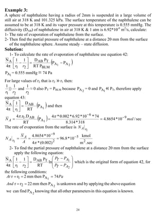 24
Example 3:
A sphere of naphthalene having a radius of 2mm is suspended in a large volume of
still air at 318 K and 101.325 kPa. The surface temperature of the naphthalene can be
assumed to be at 318 K and its vapor pressure at this temperature is 0.555 mmHg. The
diffusivity (DAB) of naphthalene in air at 318 K & 1 atm is 6.92*10-6
m2
/s, calculate:
1- The rate of evaporation of naphthalene from the surface.
2- Then find the partial pressure of naphthalene at a distance 20 mm from the surface
of the naphthalene sphere. Assume steady – state diffusion.
Solution:
1- To calculate the rate of evaporation of naphthalene use equation 42:
( )PP
PRT
PD11
4π
N
21 AA
BLM
TAB
21
A −=⎥
⎦
⎤
⎢
⎣
⎡
−
rr
1AP = 0.555 mmHg ≡ 74 Pa
For large values of r2 that is r2 » r1 then:
21
11
rr
〉〉 and
2
1
r
≈ 0 also PT = PBLM because 2AP = 0 and 1AP « PT, therefore apply
equation 43:
( )P
RT
D1
4π
N
1A
AB
1
A =⎥
⎦
⎤
⎢
⎣
⎡
r
and then
( ) sec/10*8654.4
318*314.8
74*10*92.6*002.0*4
P
RT
.D.r4 9
6
A
AB1
1
molN A
−
−
===
ππ
The rate of evaporation from the surface is
1rAN
sec.m
kmol
10*8.96
)002.0(*4
10*8654.4
2
5
2
9
1
−
−
===
πA
N
N A
rA
2- To find the partial pressure of naphthalene at a distance 20 mm from the surface
apply the following equation:
⎟
⎟
⎠
⎞
⎜
⎜
⎝
⎛
−
−
=⎥
⎦
⎤
⎢
⎣
⎡
−
2
1
ln
RT
PD11
4π
N TAB
21
A
AT
AT
PP
PP
rr
which is the original form of equation 42, for
the following conditions:
known.isequationin thisparametersotherallthatknowingPfindcanwe
equationabovetheapplyingbyandunkonwnisPthenmm22rr
74Pthenmm2rr
2
2
1
A
A2
A1
==
===
And
PaAt
 