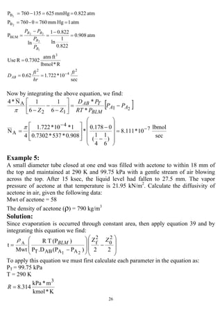 26
sec
10*722.162.0
R*lbmol
ftatm
0.7302RUse
atm908.0
822.0
1
ln
822.01
ln
P
atm1Hgmm7600-760P
atm0.822mmHg625135760P
2
4
2
3
BLM
B
B
1
2
22
2
1
ft
hr
ft
D
P
P
PP
AB
B
B
BB
−
==
=
=
−
=
−
=
===
==−=
Now by integrating the above equation, we find:
[ ]
sec
lbmol
10*111.8
)
6
1
4
1
(
0178.0
*
908.0*537*7302.0
1*10*722.1
4
N
*
*
6
1
6
1N*4
7
4
A
1
12
A
2
−
−
=
⎟
⎟
⎟
⎟
⎠
⎞
⎜
⎜
⎜
⎜
⎝
⎛
−
−
⎥
⎥
⎦
⎤
⎢
⎢
⎣
⎡
=
−=⎥
⎦
⎤
⎢
⎣
⎡
−
−
−
π
π
AA
BLM
TAB PP
PRT
PD
ZZ
Example 5:
A small diameter tube closed at one end was filled with acetone to within 18 mm of
the top and maintained at 290 K and 99.75 kPa with a gentle stream of air blowing
across the top. After 15 ksec, the liquid level had fallen to 27.5 mm. The vapor
pressure of acetone at that temperature is 21.95 kN/m2
. Calculate the diffusivity of
acetone in air, given the following data:
Mwt of acetone = 58
The density of acetone (ρ) = 790 kg/m3
Solution:
Since evaporation is occurred through constant area, then apply equation 39 and by
integrating this equation we find:
⎟
⎟
⎠
⎞
⎜
⎜
⎝
⎛
−
⎟
⎟
⎠
⎞
⎜
⎜
⎝
⎛
−
=
22
Z
)PP(.DP
)(PTR
Mwt
t
2
0
2
f
AAABT 21
A
ZBLM
ρ
To apply this equation we must first calculate each parameter in the equation as:
PT = 99.75 kPa
T = 290 K
K*kmol
m*kPa
314.8
3
=R
 